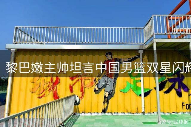黎巴嫩主帅坦言中国男篮双星闪耀打乱赛前部署